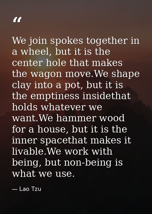 We join spokes together in a wheel, but it is the center hole that makes the wagon move.We shape clay into a pot, but it — Lao Tzu
