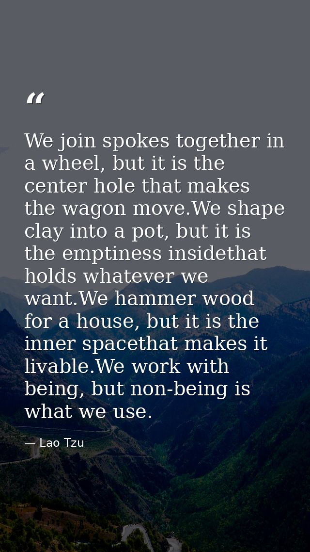 We join spokes together in a wheel, but it is the center hole that makes the wagon move.We shape clay into a pot, but it — Lao Tzu