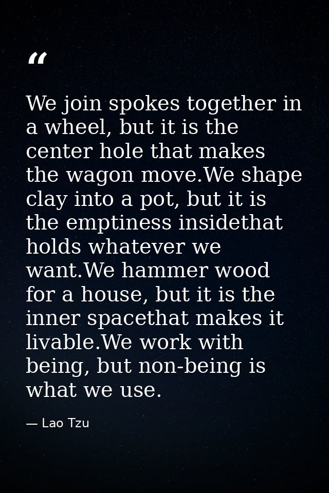 We join spokes together in a wheel, but it is the center hole that makes the wagon move.We shape clay into a pot, but it — Lao Tzu