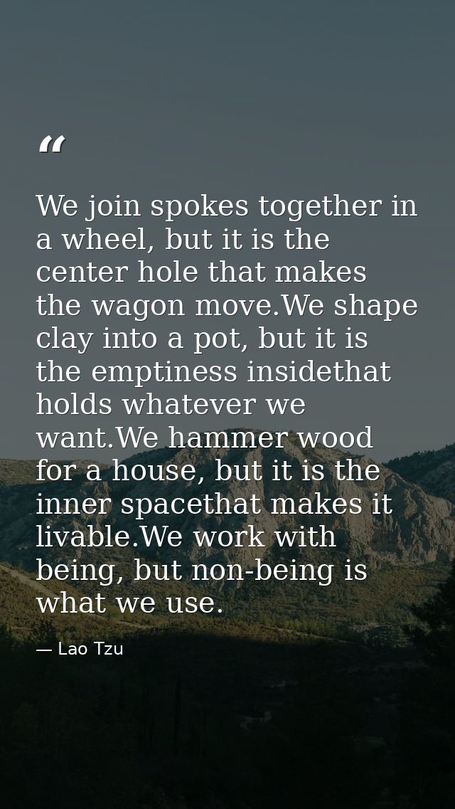 We join spokes together in a wheel, but it is the center hole that makes the wagon move.We shape clay into a pot, but it — Lao Tzu