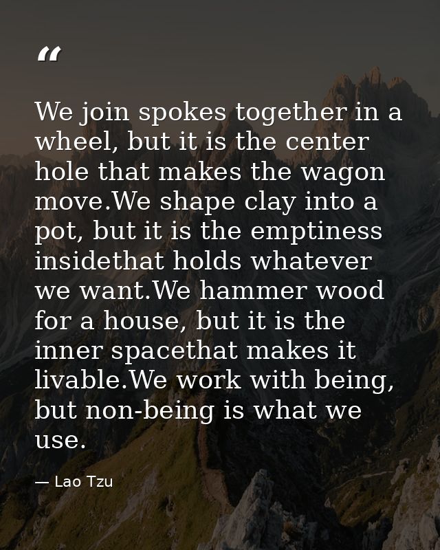 We join spokes together in a wheel, but it is the center hole that makes the wagon move.We shape clay into a pot, but it — Lao Tzu