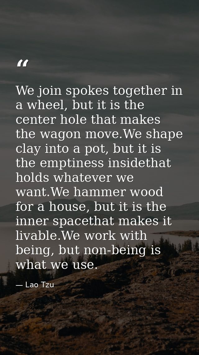 We join spokes together in a wheel, but it is the center hole that makes the wagon move.We shape clay into a pot, but it — Lao Tzu
