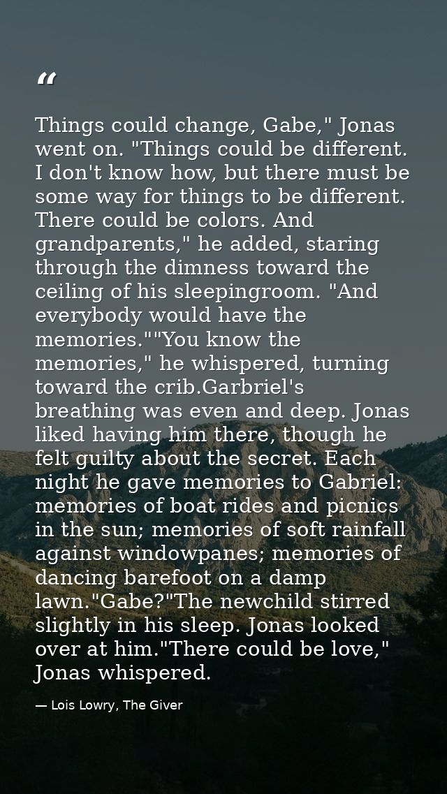 Things could change, Gabe," Jonas went on. "Things could be different. I don't know how, but there must be some way for  — Lois Lowry, The Giver