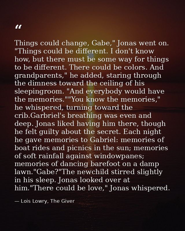 Things could change, Gabe," Jonas went on. "Things could be different. I don't know how, but there must be some way for  — Lois Lowry, The Giver