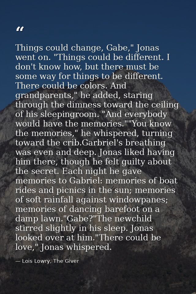 Things could change, Gabe," Jonas went on. "Things could be different. I don't know how, but there must be some way for  — Lois Lowry, The Giver