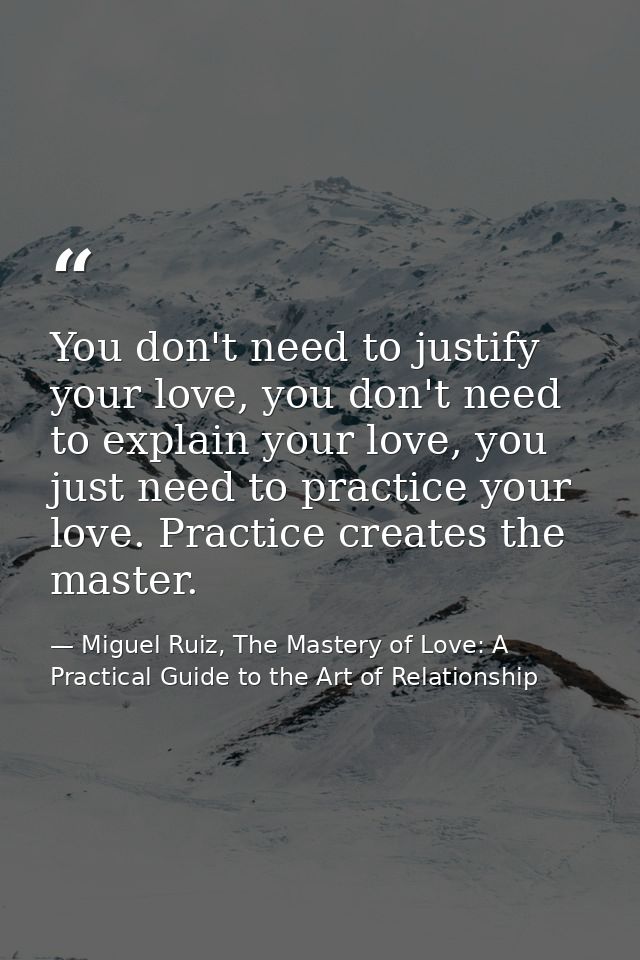 You don't need to justify your love, you don't need to explain your love, you just need to practice your love. Practice  — Miguel Ruiz, The Mastery of Love: A Practical Guide to the Art of Relationship