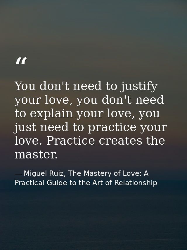 You don't need to justify your love, you don't need to explain your love, you just need to practice your love. Practice  — Miguel Ruiz, The Mastery of Love: A Practical Guide to the Art of Relationship