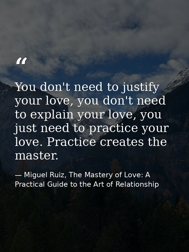 You don't need to justify your love, you don't need to explain your love, you just need to practice your love. Practice  — Miguel Ruiz, The Mastery of Love: A Practical Guide to the Art of Relationship