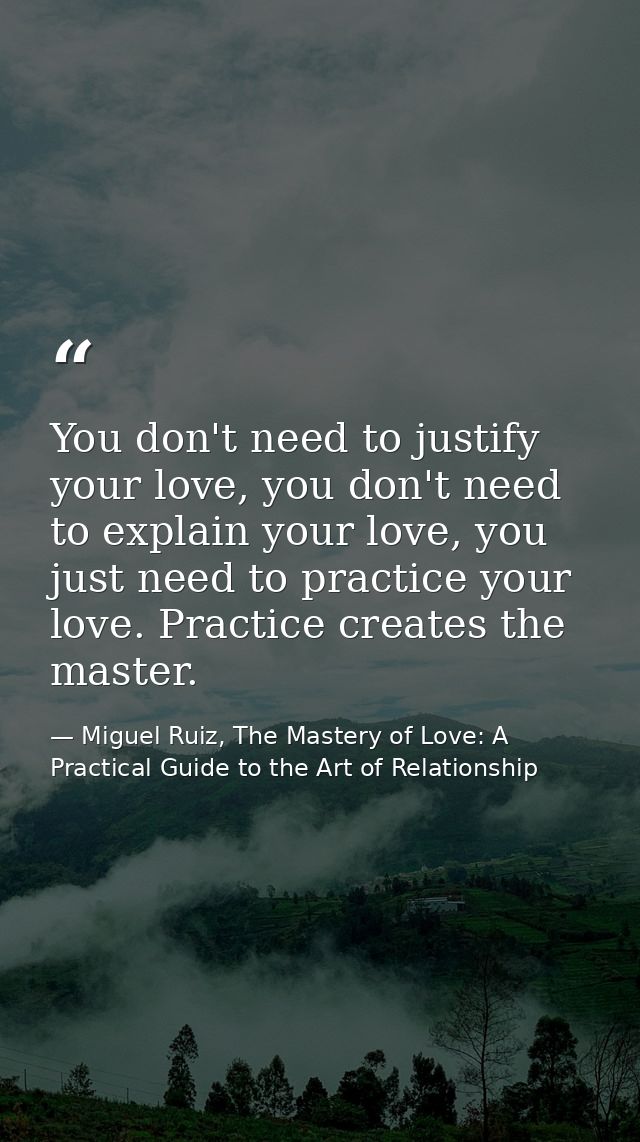 You don't need to justify your love, you don't need to explain your love, you just need to practice your love. Practice  — Miguel Ruiz, The Mastery of Love: A Practical Guide to the Art of Relationship