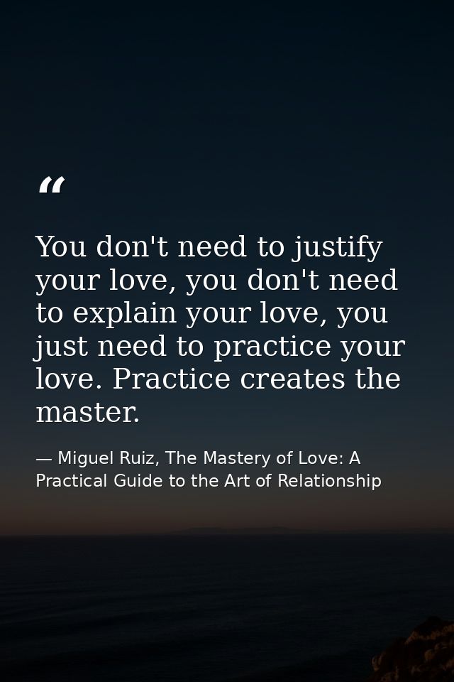 You don't need to justify your love, you don't need to explain your love, you just need to practice your love. Practice  — Miguel Ruiz, The Mastery of Love: A Practical Guide to the Art of Relationship