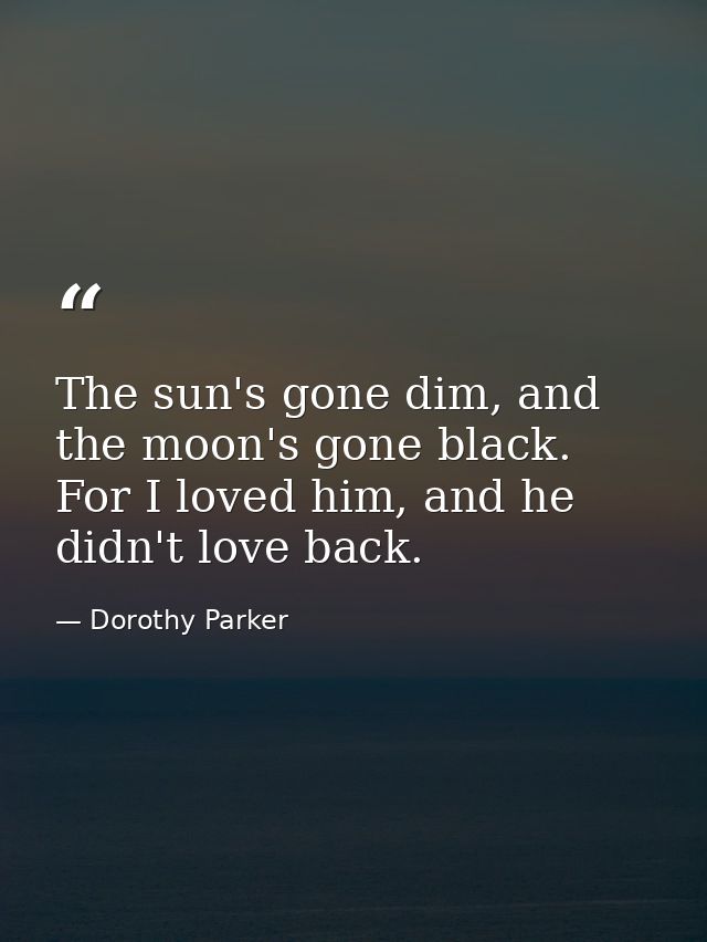 The sun's gone dim, and the moon's gone black. For I loved him, and he didn't love back. — Dorothy Parker