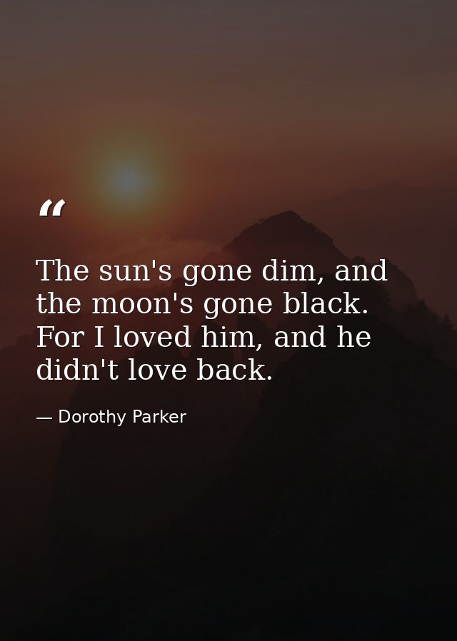 The sun's gone dim, and the moon's gone black. For I loved him, and he didn't love back. — Dorothy Parker