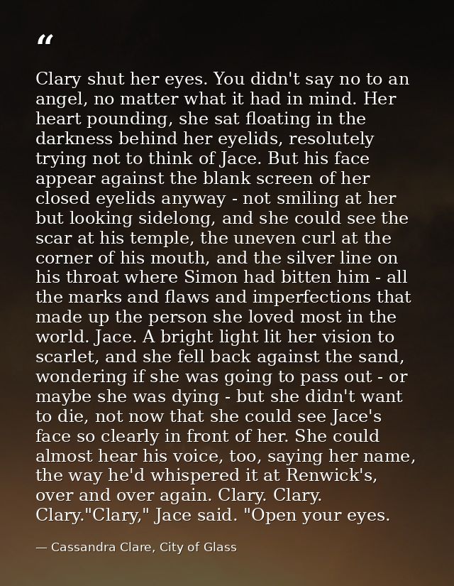 Clary shut her eyes. You didn't say no to an angel, no matter what it had in mind. Her heart pounding, she sat floating  — Cassandra Clare, City of Glass