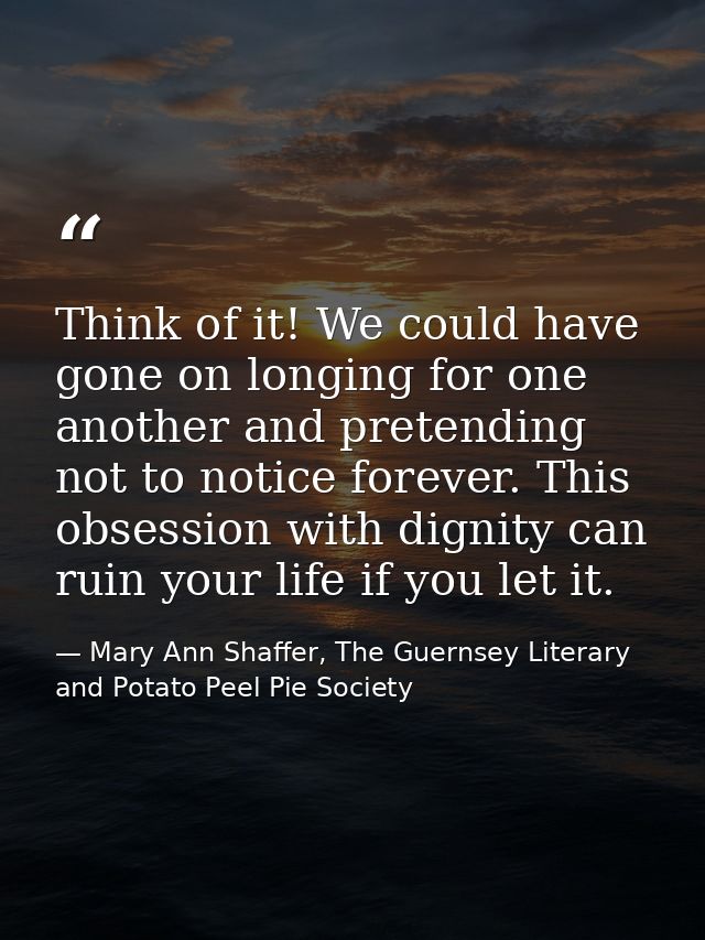 Think of it! We could have gone on longing for one another and pretending not to notice forever. This obsession with dig — Mary Ann Shaffer, The Guernsey Literary and Potato Peel Pie Society
