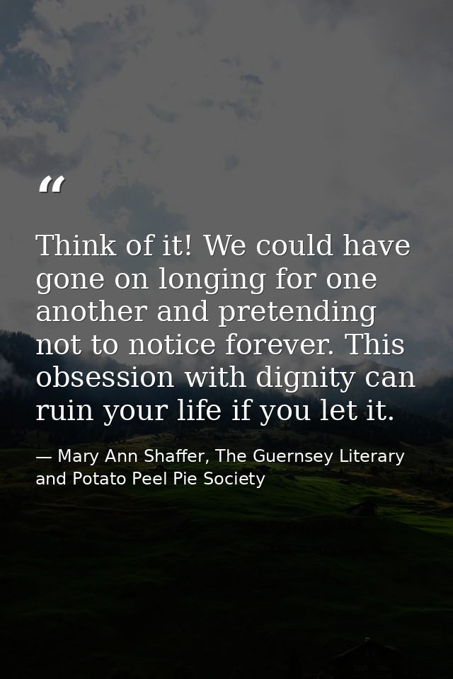 Think of it! We could have gone on longing for one another and pretending not to notice forever. This obsession with dig — Mary Ann Shaffer, The Guernsey Literary and Potato Peel Pie Society