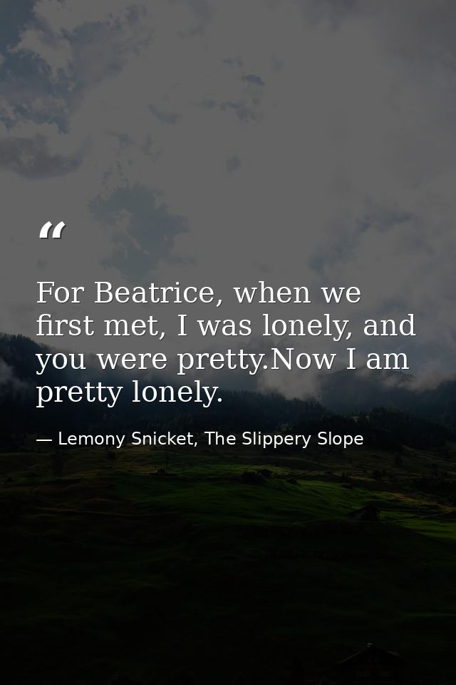 For Beatrice, when we first met, I was lonely, and you were pretty.Now I am pretty lonely. — Lemony Snicket, The Slippery Slope