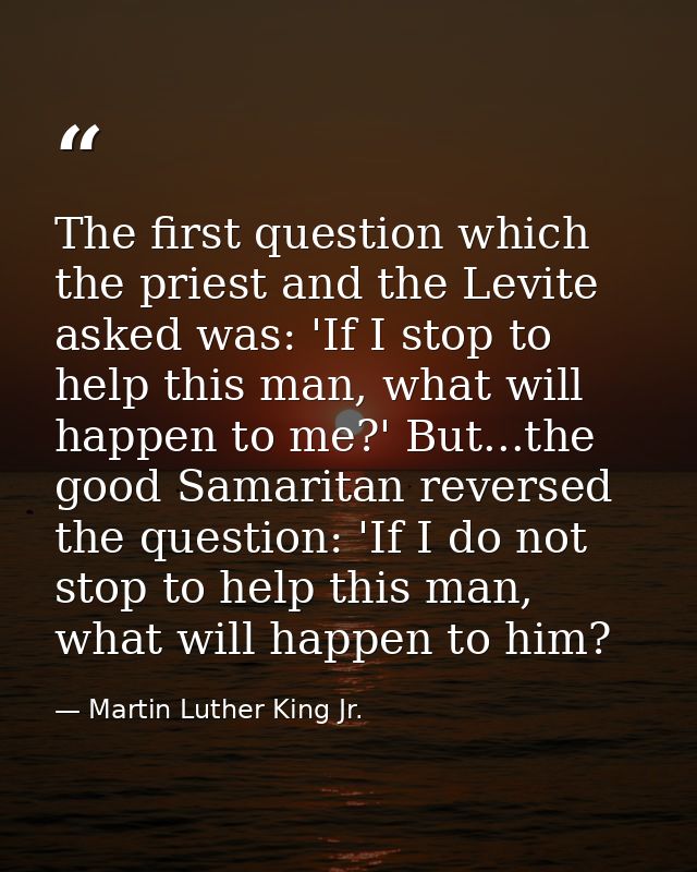 The first question which the priest and the Levite asked was: 'If I stop to help this man, what will happen to me?' But. — Martin Luther King Jr.