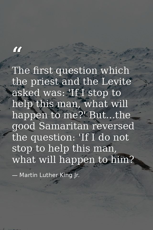 The first question which the priest and the Levite asked was: 'If I stop to help this man, what will happen to me?' But. — Martin Luther King Jr.