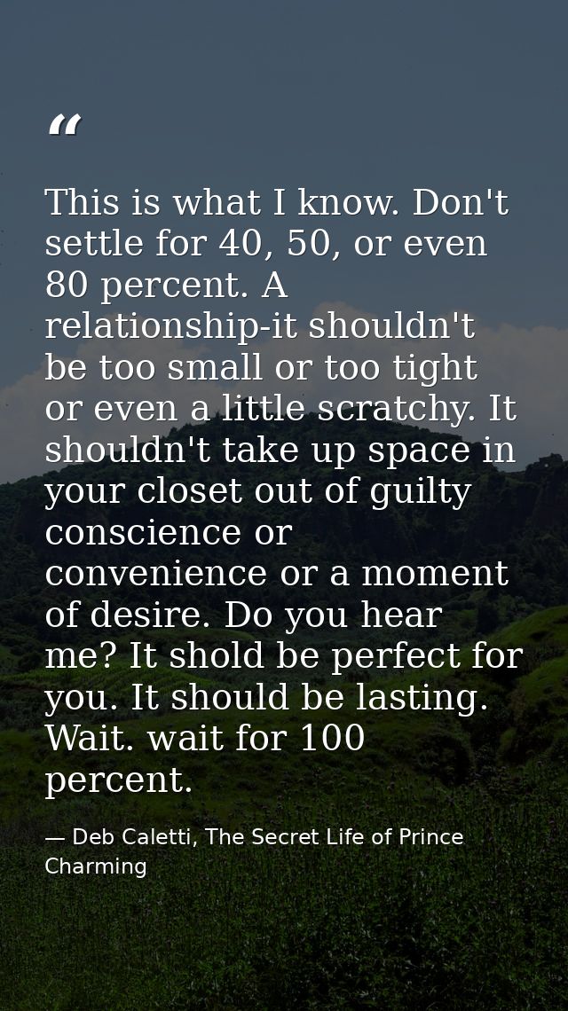 This is what I know. Don't settle for 40, 50, or even 80 percent. A relationship-it shouldn't be too small or too tight  — Deb Caletti, The Secret Life of Prince Charming