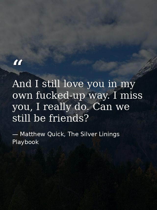And I still love you in my own fucked-up way. I miss you, I really do. Can we still be friends? — Matthew Quick, The Silver Linings Playbook
