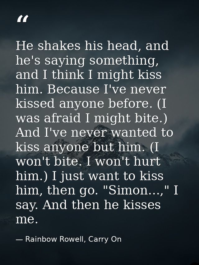 He shakes his head, and he's saying something, and I think I might kiss him. Because I've never kissed anyone before. (I — Rainbow Rowell, Carry On