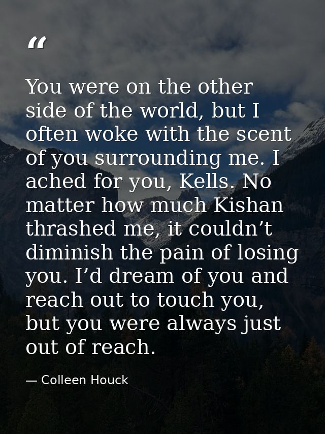 You were on the other side of the world, but I often woke with the scent of you surrounding me. I ached for you, Kells.  — Colleen Houck