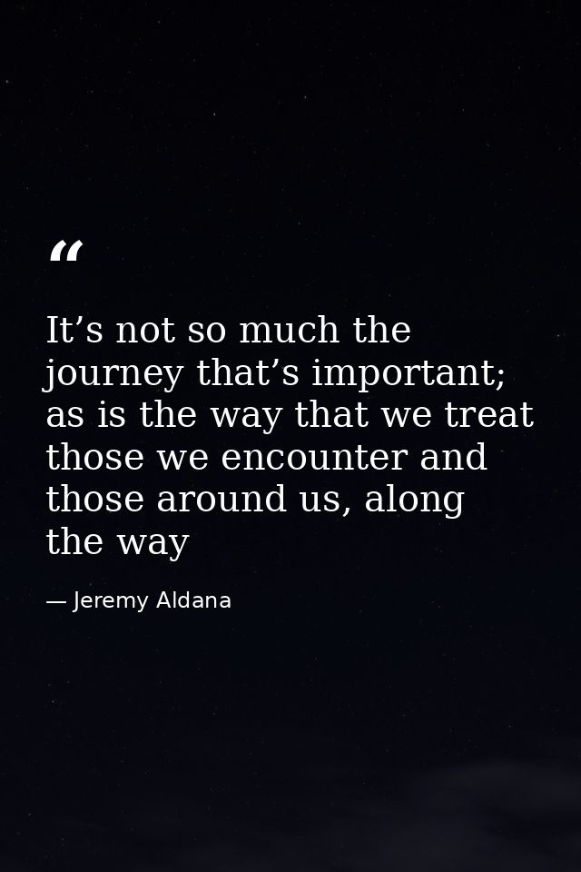 It’s not so much the journey that’s important; as is the way that we treat those we encounter and those around us, along — Jeremy Aldana