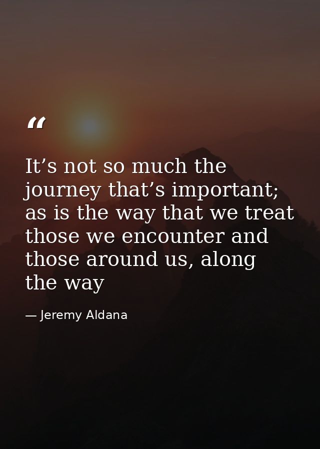 It’s not so much the journey that’s important; as is the way that we treat those we encounter and those around us, along — Jeremy Aldana