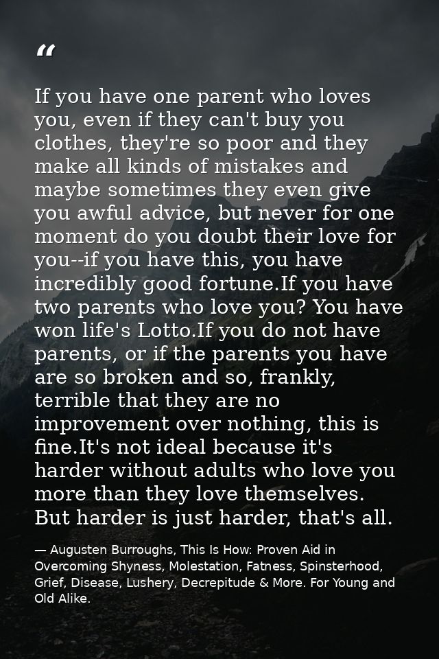 If you have one parent who loves you, even if they can't buy you clothes, they're so poor and they make all kinds of mis — Augusten Burroughs, This Is How: Proven Aid in Overcoming Shyness, Molestation, Fatness, Spinsterhood, Grief, Disease, Lushery, Decrepitude & More. For Young and Old Alike.