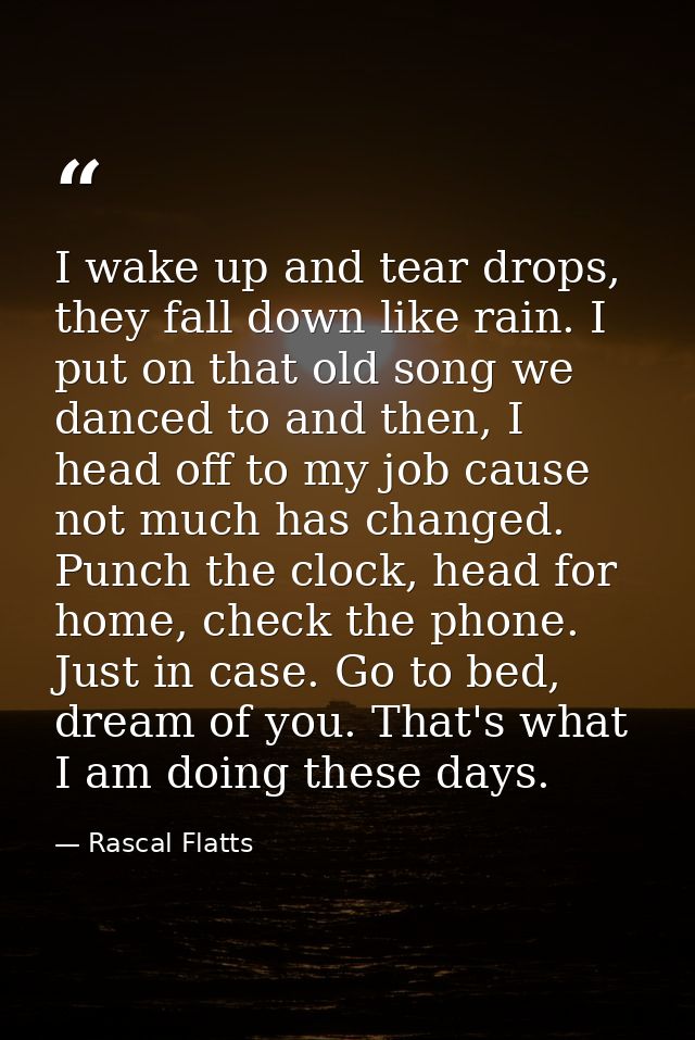 I wake up and tear drops, they fall down like rain. I put on that old song we danced to and then, I head off to my job c — Rascal Flatts