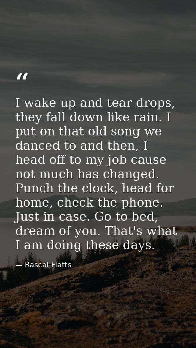 I wake up and tear drops, they fall down like rain. I put on that old song we danced to and then, I head off to my job c — Rascal Flatts