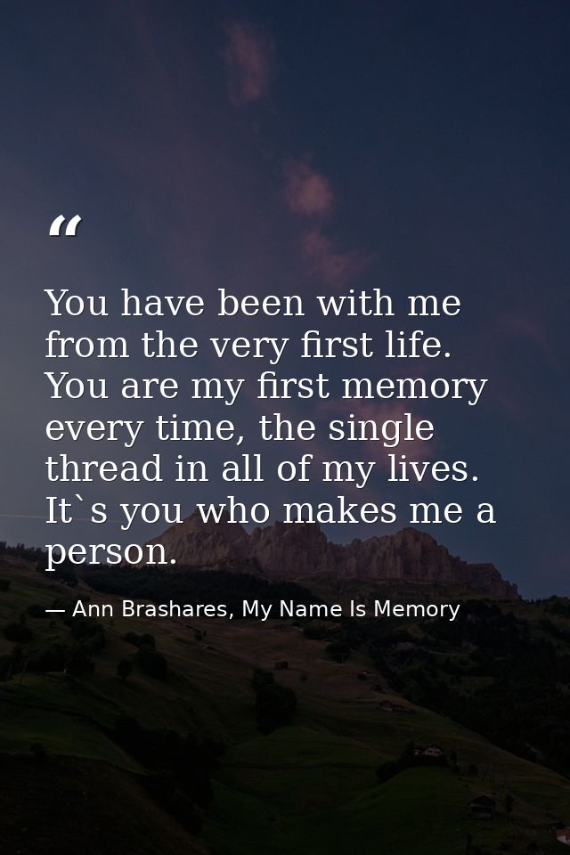You have been with me from the very first life. You are my first memory every time, the single thread in all of my lives — Ann Brashares, My Name Is Memory