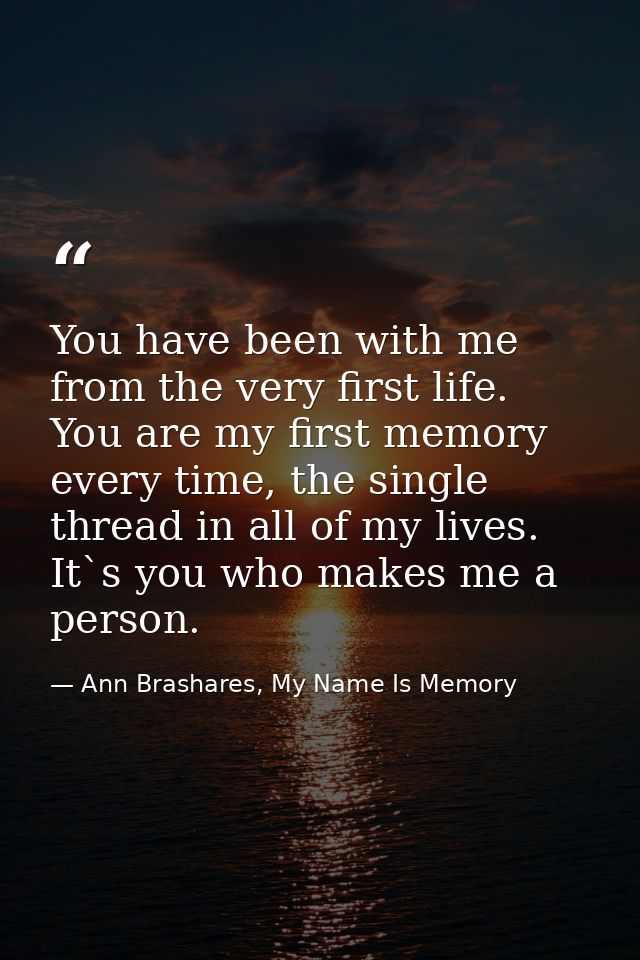 You have been with me from the very first life. You are my first memory every time, the single thread in all of my lives — Ann Brashares, My Name Is Memory