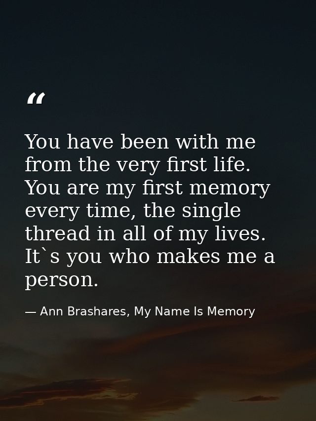 You have been with me from the very first life. You are my first memory every time, the single thread in all of my lives — Ann Brashares, My Name Is Memory