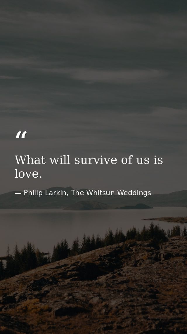 What will survive of us is love. — Philip Larkin, The Whitsun Weddings