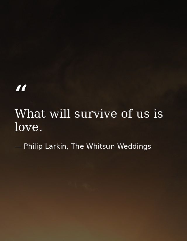 What will survive of us is love. — Philip Larkin, The Whitsun Weddings