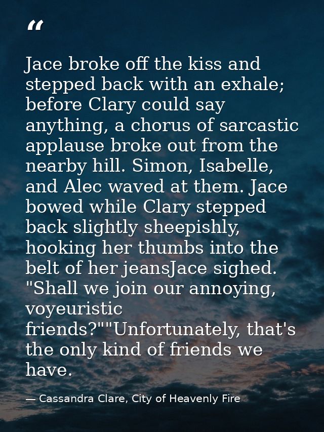 Jace broke off the kiss and stepped back with an exhale; before Clary could say anything, a chorus of sarcastic applause — Cassandra Clare, City of Heavenly Fire