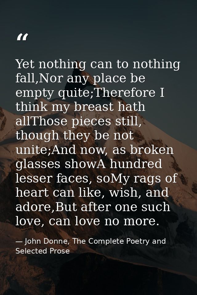 Yet nothing can to nothing fall,Nor any place be empty quite;Therefore I think my breast hath allThose pieces still, tho — John Donne, The Complete Poetry and Selected Prose