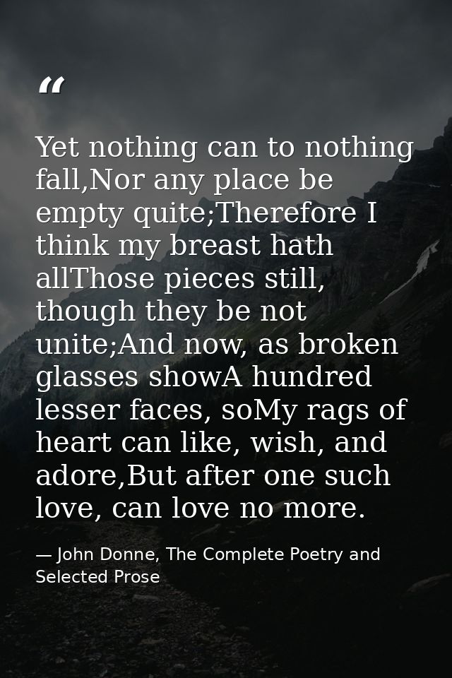 Yet nothing can to nothing fall,Nor any place be empty quite;Therefore I think my breast hath allThose pieces still, tho — John Donne, The Complete Poetry and Selected Prose
