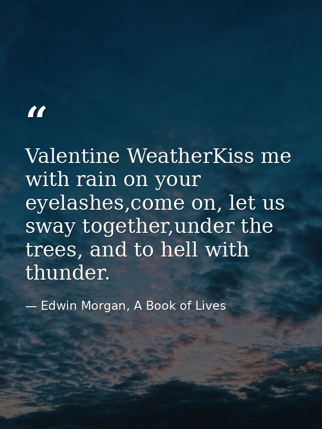 Valentine WeatherKiss me with rain on your eyelashes,come on, let us sway together,under the trees, and to hell with thu — Edwin Morgan, A Book of Lives