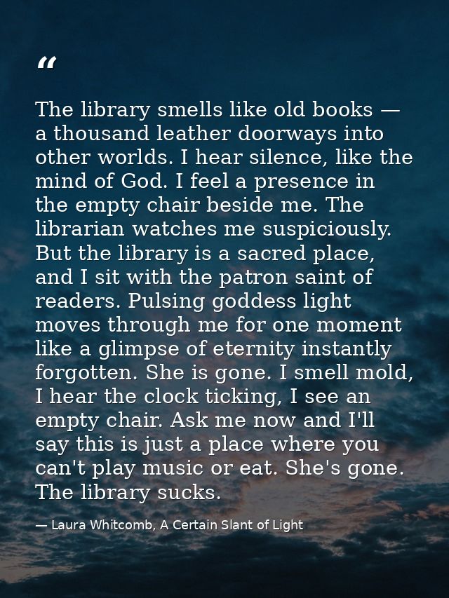 The library smells like old books — a thousand leather doorways into other worlds. I hear silence, like the mind of God. — Laura Whitcomb, A Certain Slant of Light