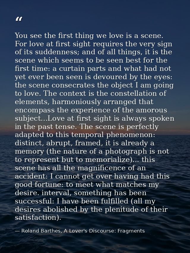 You see the first thing we love is a scene. For love at first sight requires the very sign of its suddenness; and of all — Roland Barthes, A Lover's Discourse: Fragments
