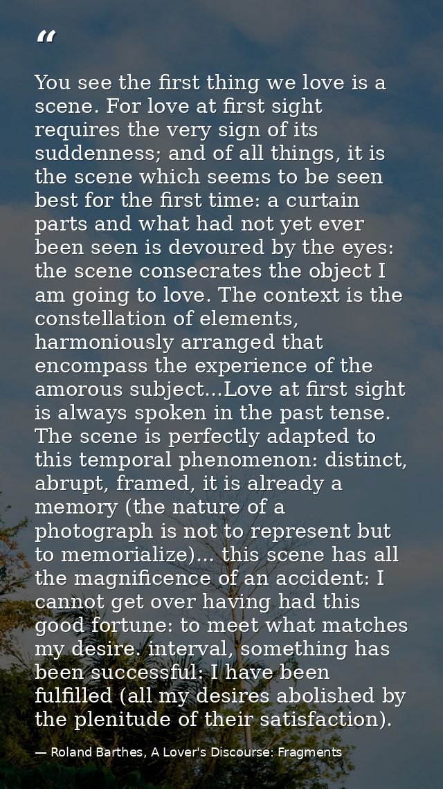 You see the first thing we love is a scene. For love at first sight requires the very sign of its suddenness; and of all — Roland Barthes, A Lover's Discourse: Fragments