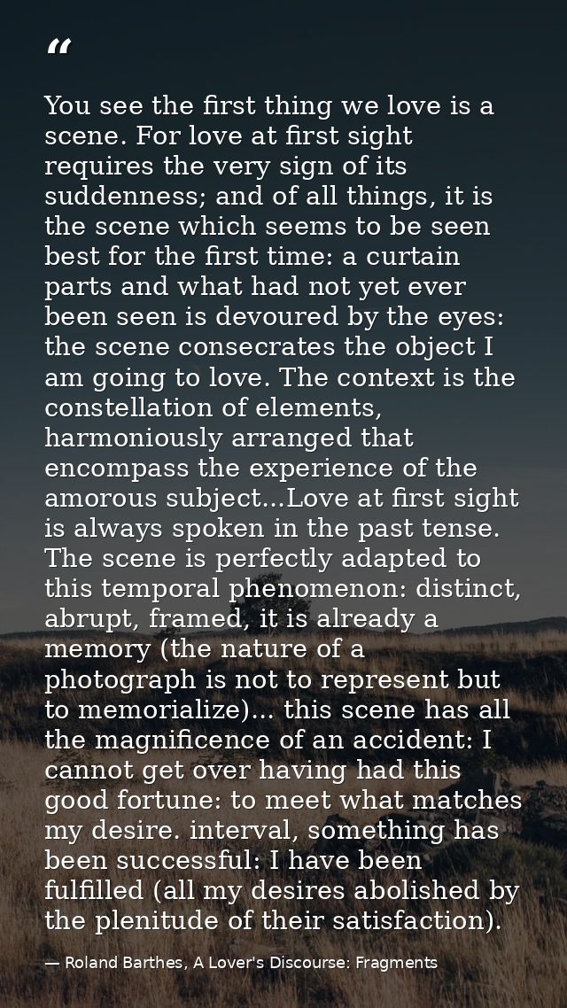 You see the first thing we love is a scene. For love at first sight requires the very sign of its suddenness; and of all — Roland Barthes, A Lover's Discourse: Fragments