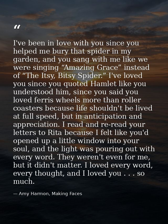 I've been in love with you since you helped me bury that spider in my garden, and you sang with me like we were singing  — Amy Harmon, Making Faces