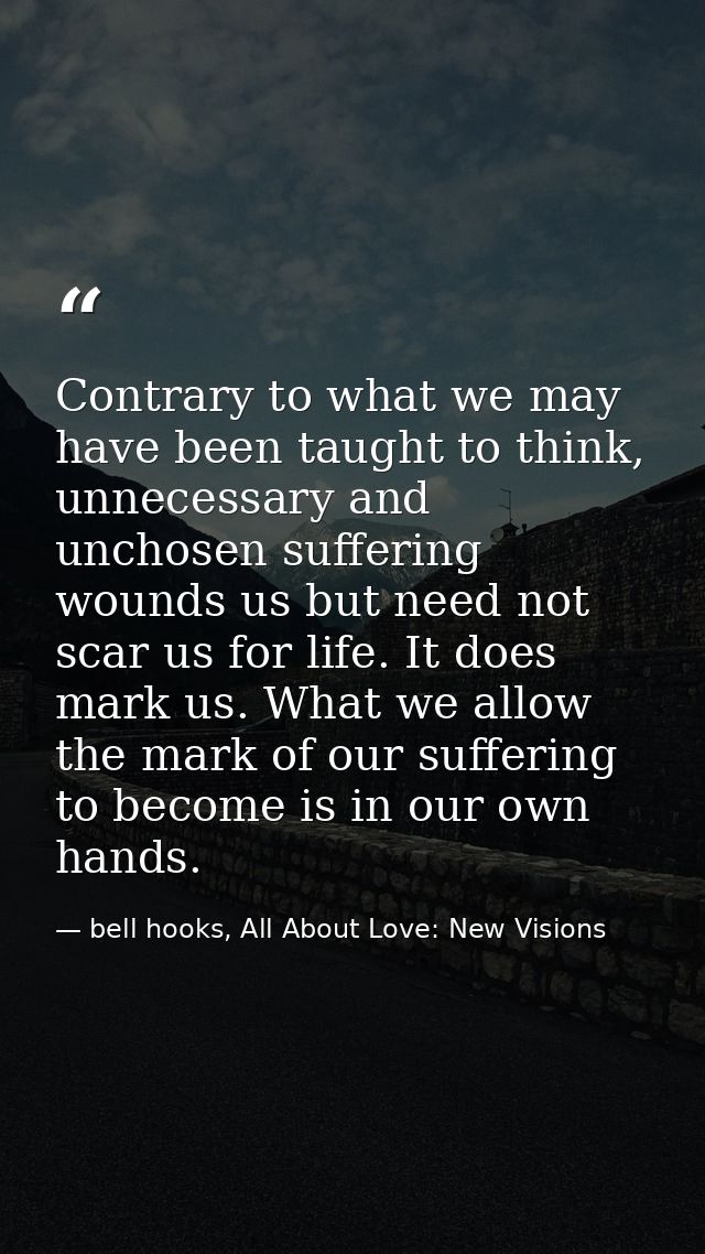 Contrary to what we may have been taught to think, unnecessary and unchosen suffering wounds us but need not scar us for — bell hooks, All About Love: New Visions