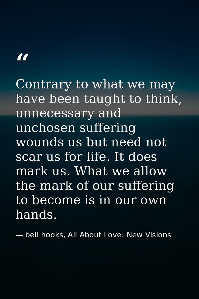 Contrary to what we may have been taught to think, unnecessary and unchosen suffering wounds us but need not scar us for — bell hooks, All About Love: New Visions