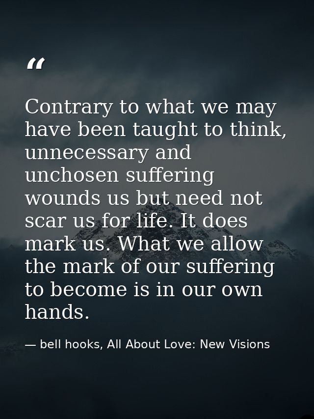 Contrary to what we may have been taught to think, unnecessary and unchosen suffering wounds us but need not scar us for — bell hooks, All About Love: New Visions