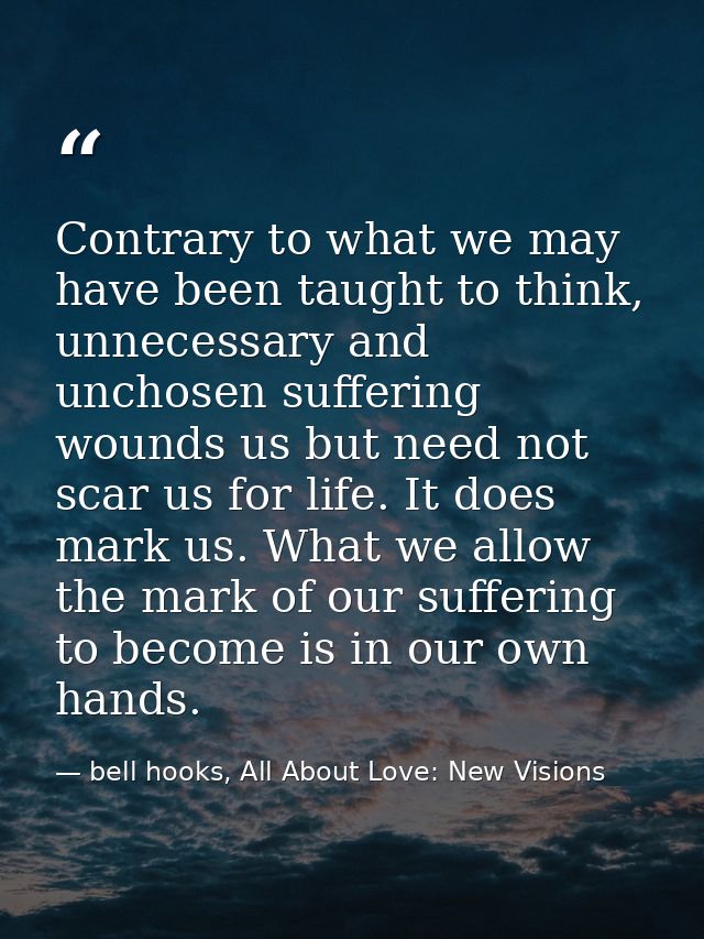 Contrary to what we may have been taught to think, unnecessary and unchosen suffering wounds us but need not scar us for — bell hooks, All About Love: New Visions