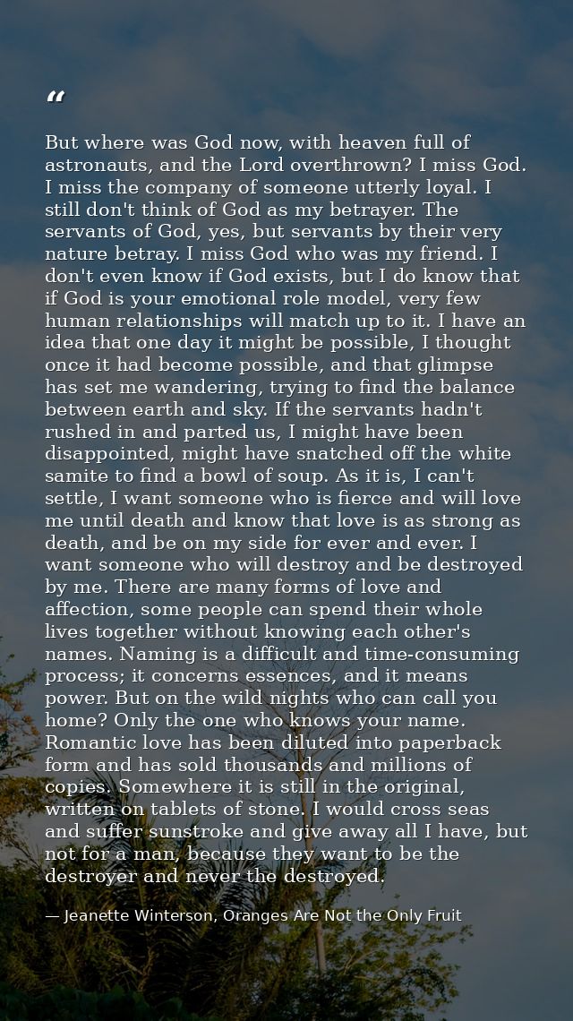 But where was God now, with heaven full of astronauts, and the Lord overthrown? I miss God. I miss the company of someon — Jeanette Winterson, Oranges Are Not the Only Fruit
